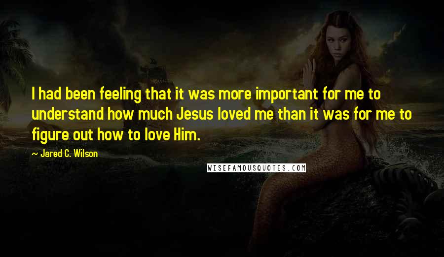 Jared C. Wilson Quotes: I had been feeling that it was more important for me to understand how much Jesus loved me than it was for me to figure out how to love Him.