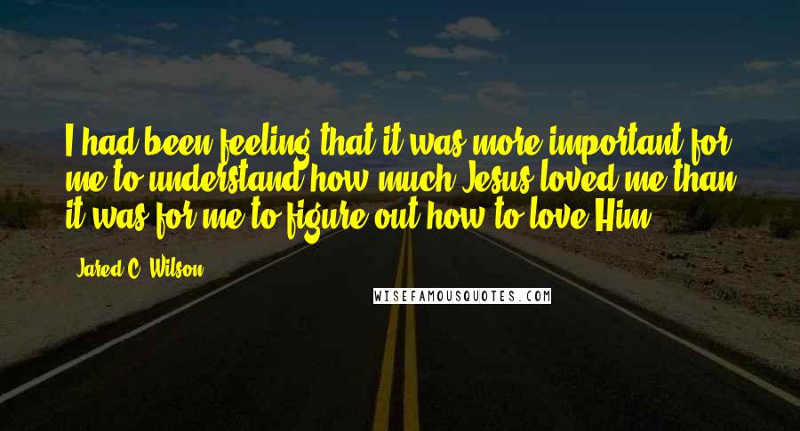 Jared C. Wilson Quotes: I had been feeling that it was more important for me to understand how much Jesus loved me than it was for me to figure out how to love Him.