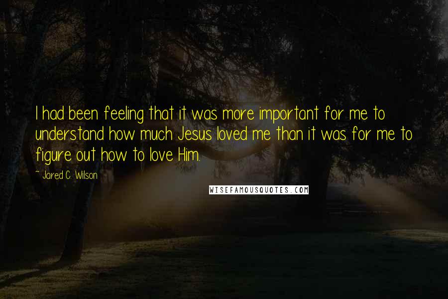 Jared C. Wilson Quotes: I had been feeling that it was more important for me to understand how much Jesus loved me than it was for me to figure out how to love Him.