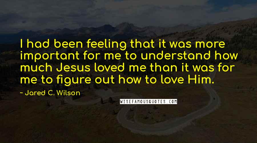 Jared C. Wilson Quotes: I had been feeling that it was more important for me to understand how much Jesus loved me than it was for me to figure out how to love Him.