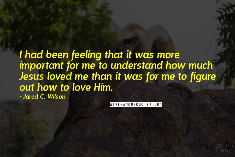 Jared C. Wilson Quotes: I had been feeling that it was more important for me to understand how much Jesus loved me than it was for me to figure out how to love Him.