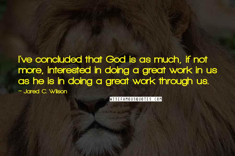 Jared C. Wilson Quotes: I've concluded that God is as much, if not more, interested in doing a great work in us as he is in doing a great work through us.