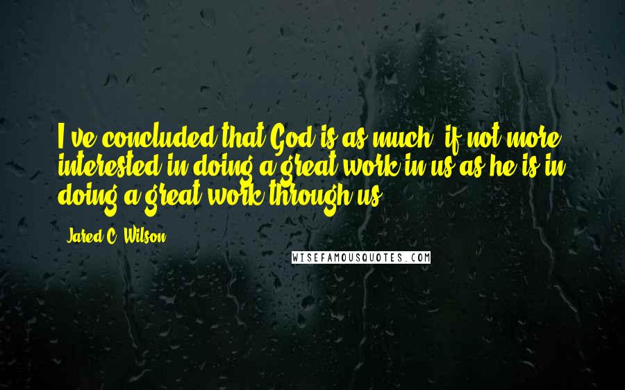 Jared C. Wilson Quotes: I've concluded that God is as much, if not more, interested in doing a great work in us as he is in doing a great work through us.