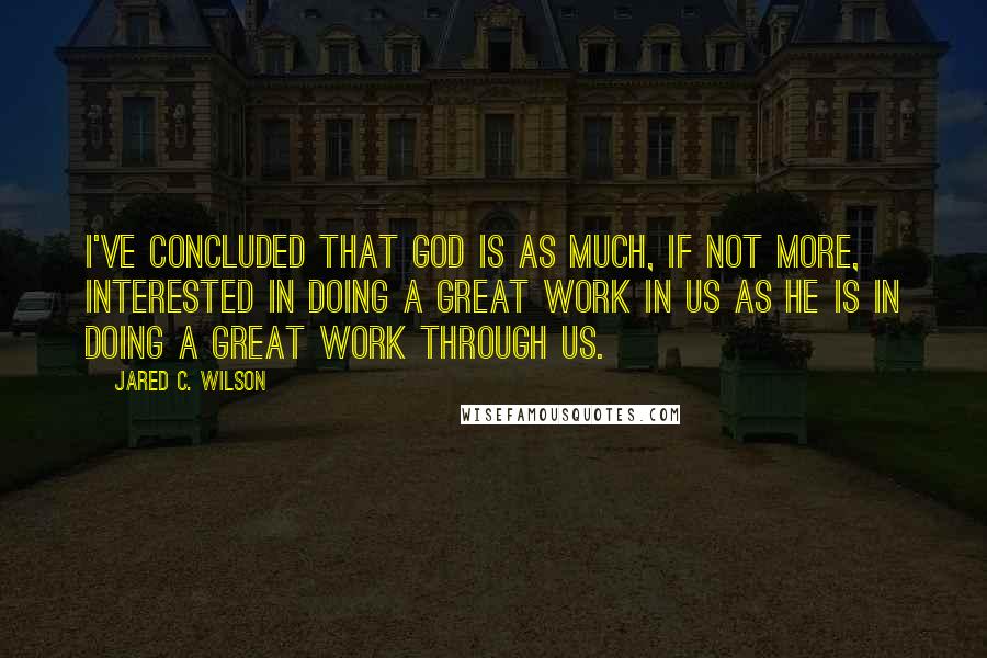 Jared C. Wilson Quotes: I've concluded that God is as much, if not more, interested in doing a great work in us as he is in doing a great work through us.