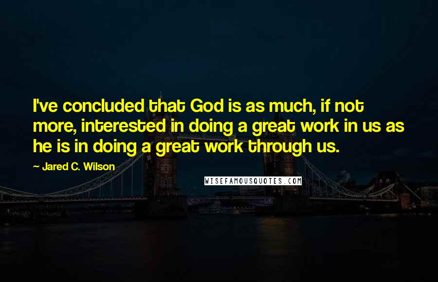 Jared C. Wilson Quotes: I've concluded that God is as much, if not more, interested in doing a great work in us as he is in doing a great work through us.