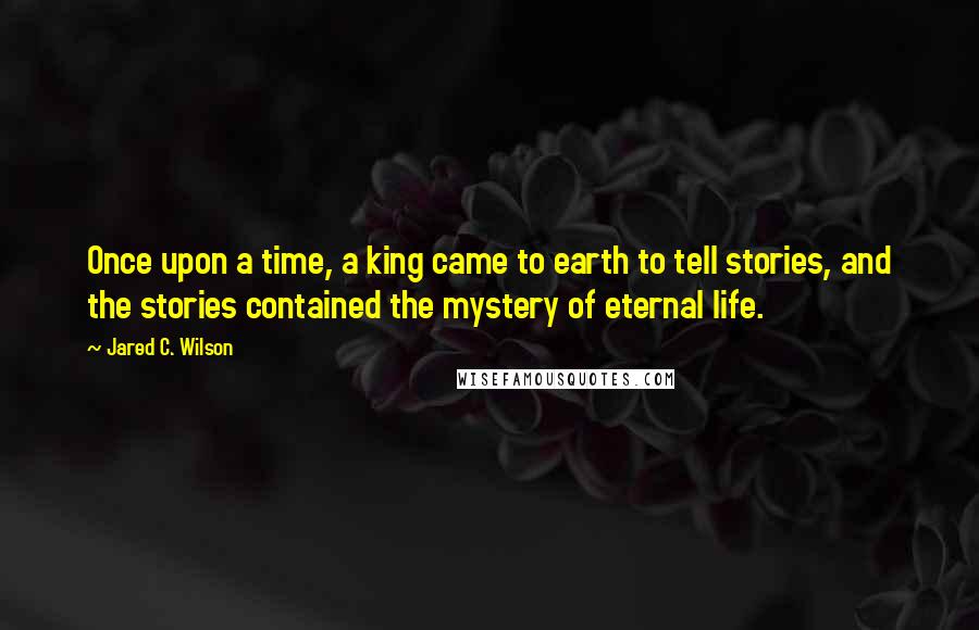 Jared C. Wilson Quotes: Once upon a time, a king came to earth to tell stories, and the stories contained the mystery of eternal life.