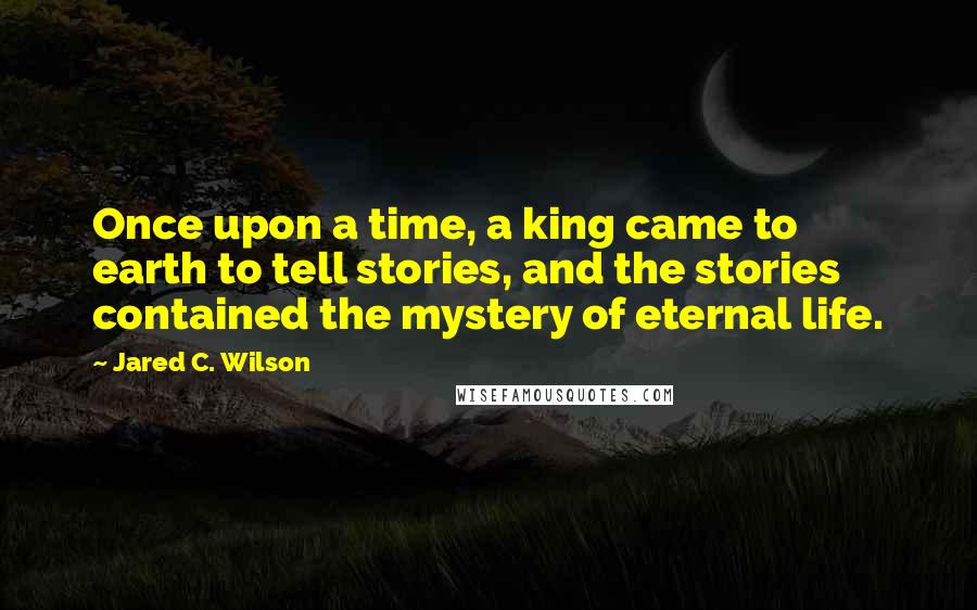 Jared C. Wilson Quotes: Once upon a time, a king came to earth to tell stories, and the stories contained the mystery of eternal life.