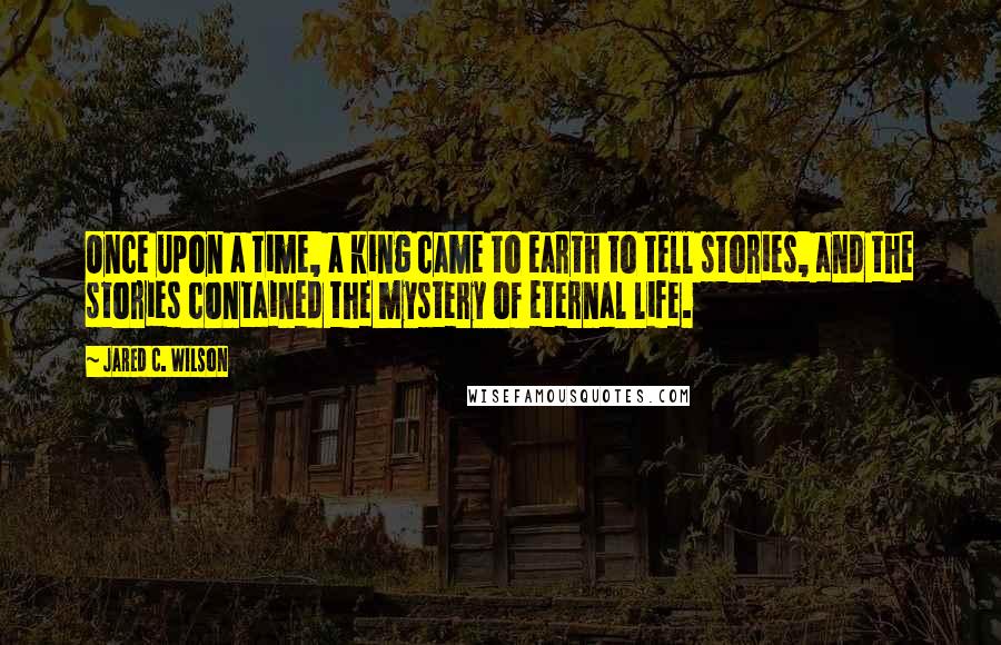 Jared C. Wilson Quotes: Once upon a time, a king came to earth to tell stories, and the stories contained the mystery of eternal life.