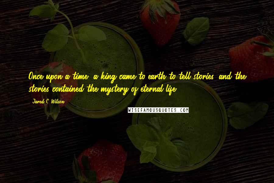 Jared C. Wilson Quotes: Once upon a time, a king came to earth to tell stories, and the stories contained the mystery of eternal life.