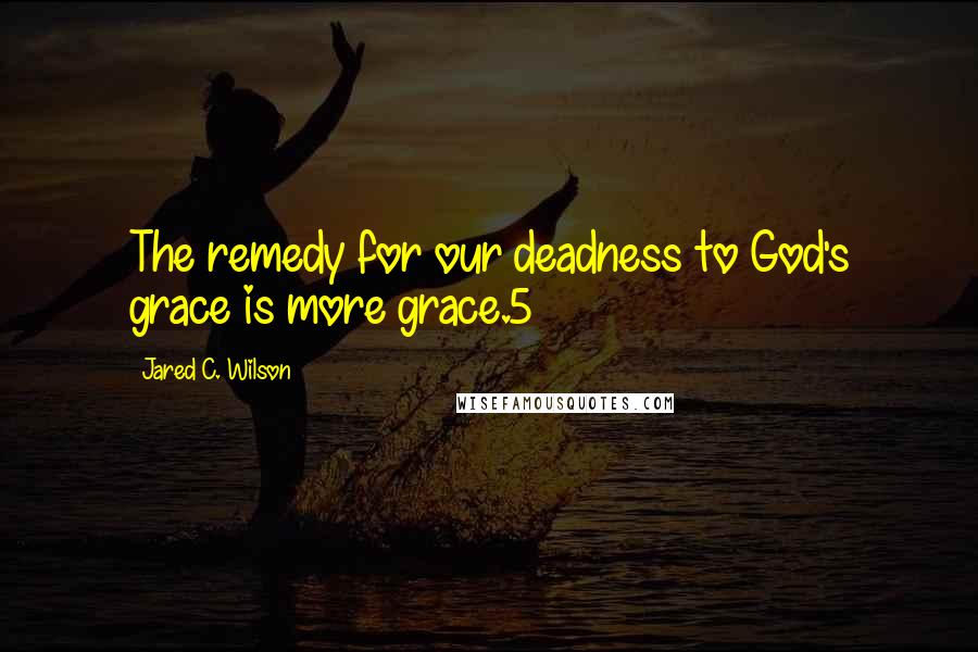 Jared C. Wilson Quotes: The remedy for our deadness to God's grace is more grace.5