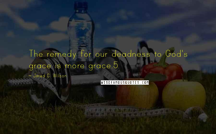 Jared C. Wilson Quotes: The remedy for our deadness to God's grace is more grace.5