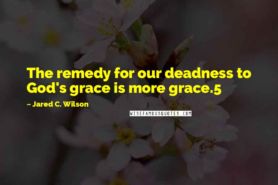 Jared C. Wilson Quotes: The remedy for our deadness to God's grace is more grace.5