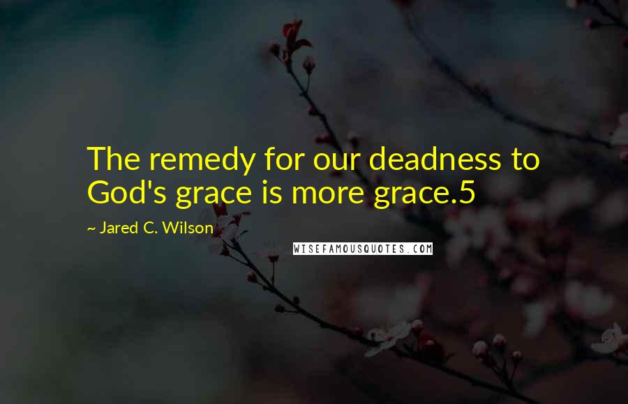 Jared C. Wilson Quotes: The remedy for our deadness to God's grace is more grace.5