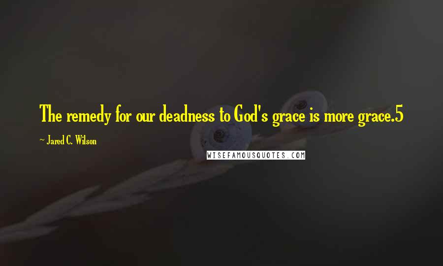 Jared C. Wilson Quotes: The remedy for our deadness to God's grace is more grace.5