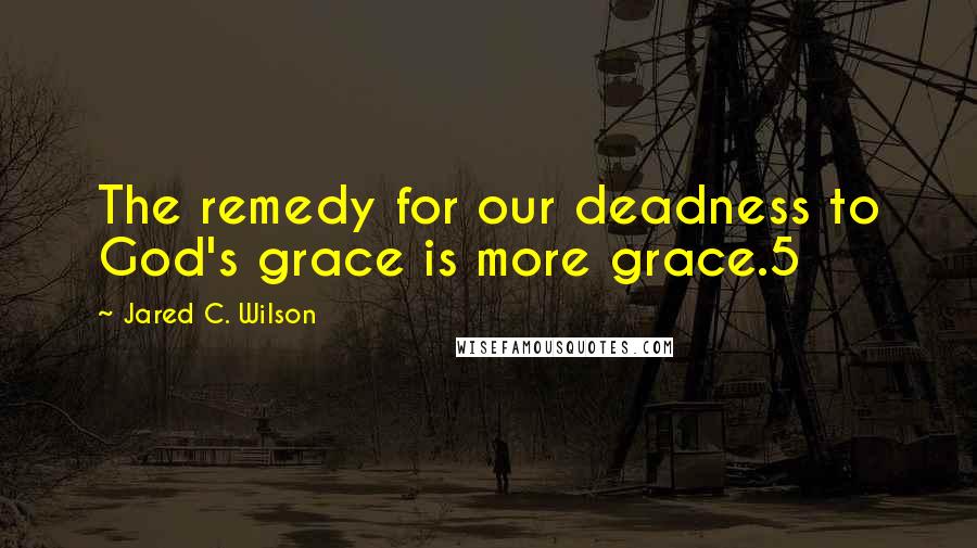 Jared C. Wilson Quotes: The remedy for our deadness to God's grace is more grace.5