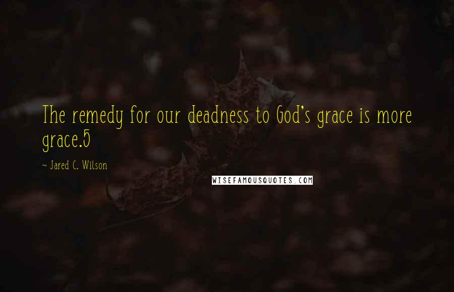 Jared C. Wilson Quotes: The remedy for our deadness to God's grace is more grace.5