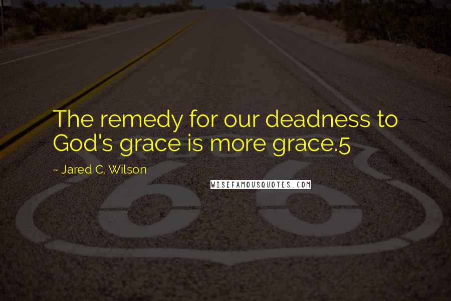 Jared C. Wilson Quotes: The remedy for our deadness to God's grace is more grace.5