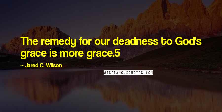 Jared C. Wilson Quotes: The remedy for our deadness to God's grace is more grace.5