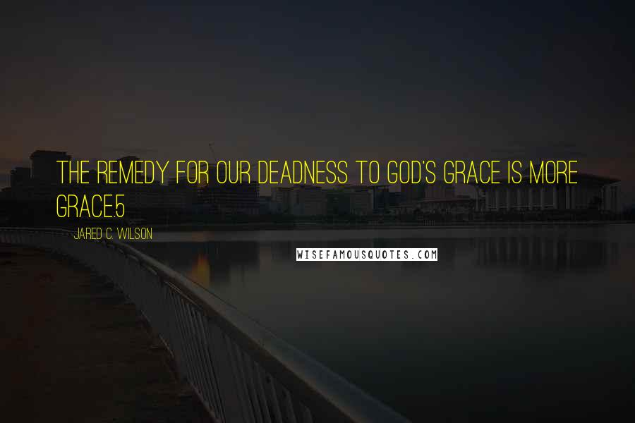 Jared C. Wilson Quotes: The remedy for our deadness to God's grace is more grace.5