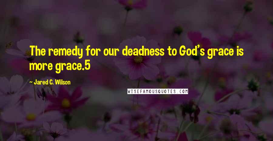 Jared C. Wilson Quotes: The remedy for our deadness to God's grace is more grace.5