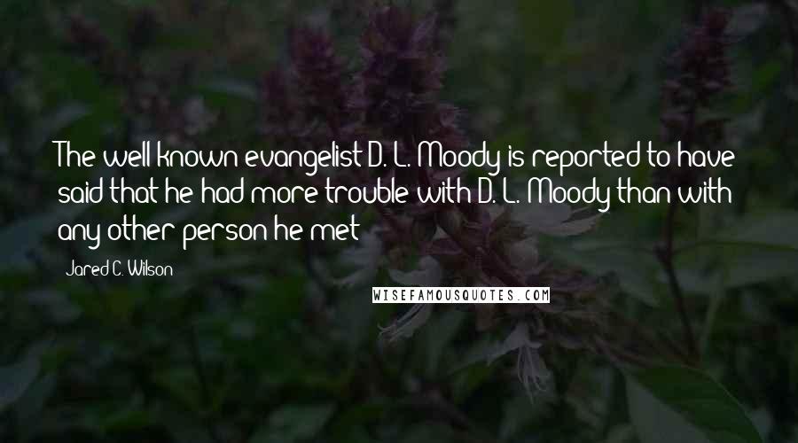 Jared C. Wilson Quotes: The well-known evangelist D. L. Moody is reported to have said that he had more trouble with D. L. Moody than with any other person he met!