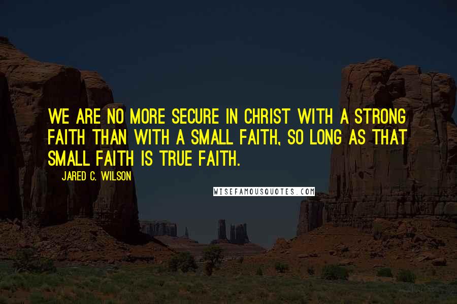 Jared C. Wilson Quotes: We are no more secure in Christ with a strong faith than with a small faith, so long as that small faith is true faith.