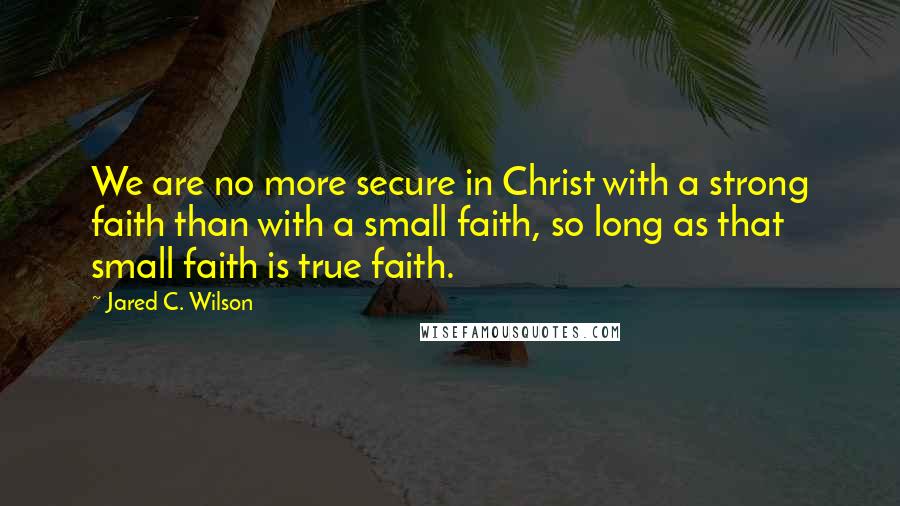 Jared C. Wilson Quotes: We are no more secure in Christ with a strong faith than with a small faith, so long as that small faith is true faith.