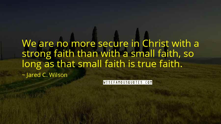 Jared C. Wilson Quotes: We are no more secure in Christ with a strong faith than with a small faith, so long as that small faith is true faith.