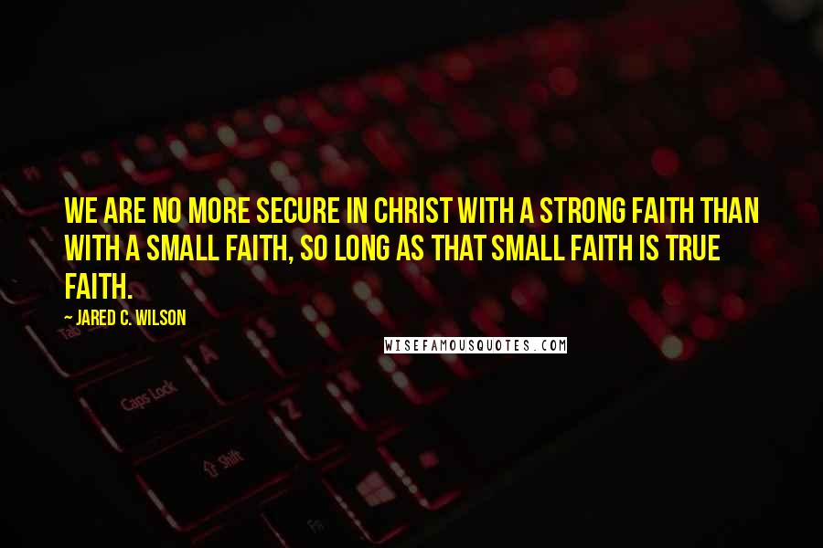 Jared C. Wilson Quotes: We are no more secure in Christ with a strong faith than with a small faith, so long as that small faith is true faith.