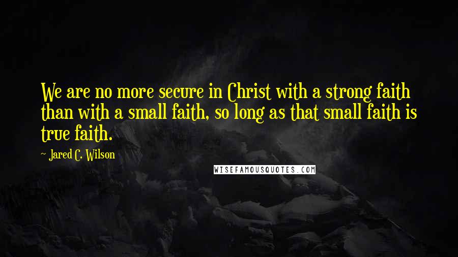 Jared C. Wilson Quotes: We are no more secure in Christ with a strong faith than with a small faith, so long as that small faith is true faith.