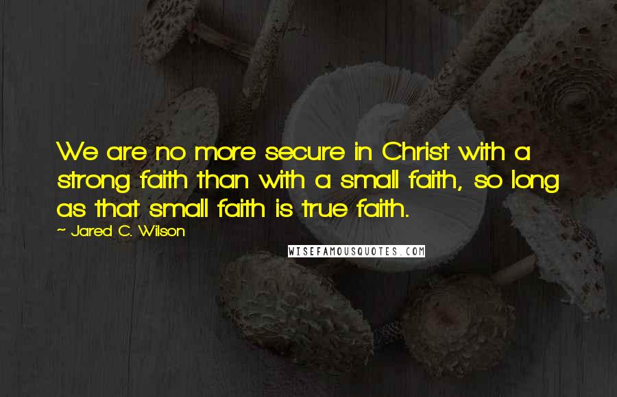 Jared C. Wilson Quotes: We are no more secure in Christ with a strong faith than with a small faith, so long as that small faith is true faith.