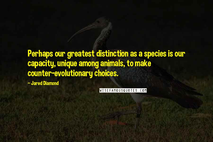 Jared Diamond Quotes: Perhaps our greatest distinction as a species is our capacity, unique among animals, to make counter-evolutionary choices.
