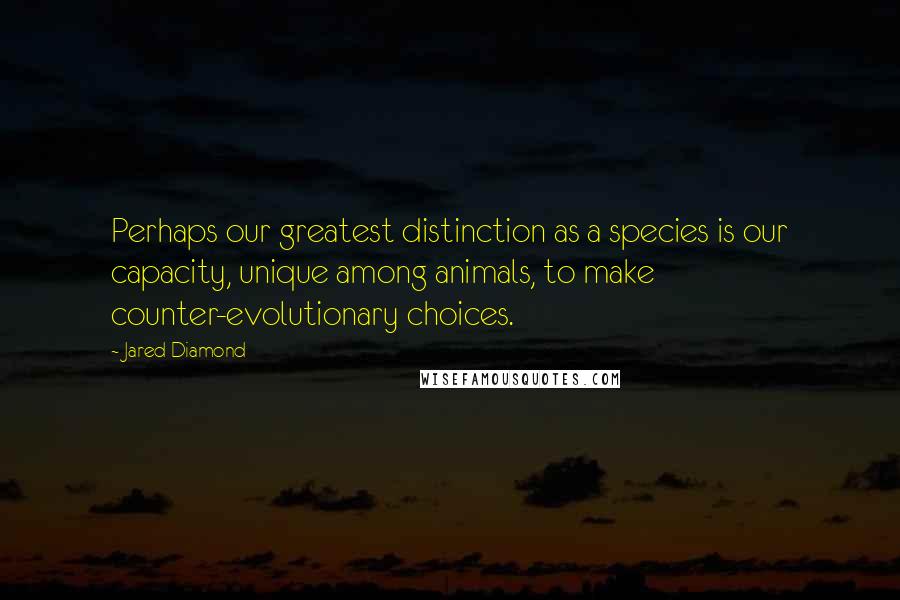 Jared Diamond Quotes: Perhaps our greatest distinction as a species is our capacity, unique among animals, to make counter-evolutionary choices.