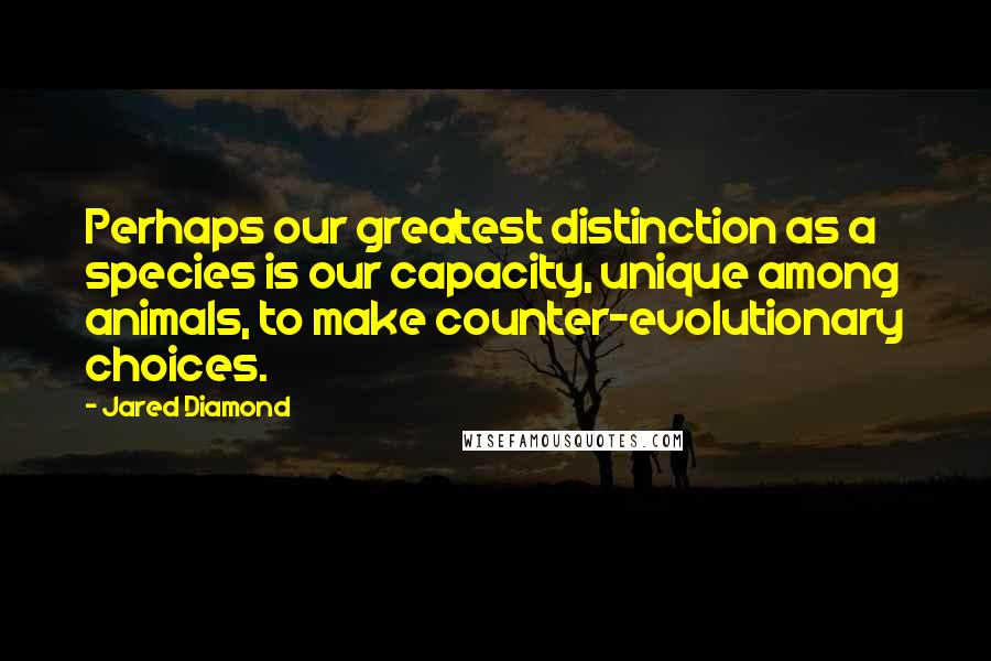 Jared Diamond Quotes: Perhaps our greatest distinction as a species is our capacity, unique among animals, to make counter-evolutionary choices.