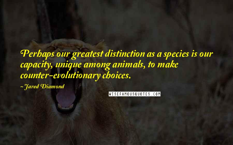 Jared Diamond Quotes: Perhaps our greatest distinction as a species is our capacity, unique among animals, to make counter-evolutionary choices.