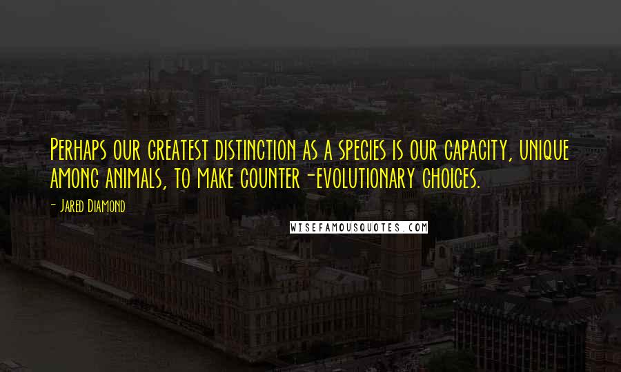 Jared Diamond Quotes: Perhaps our greatest distinction as a species is our capacity, unique among animals, to make counter-evolutionary choices.