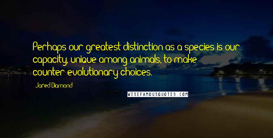 Jared Diamond Quotes: Perhaps our greatest distinction as a species is our capacity, unique among animals, to make counter-evolutionary choices.