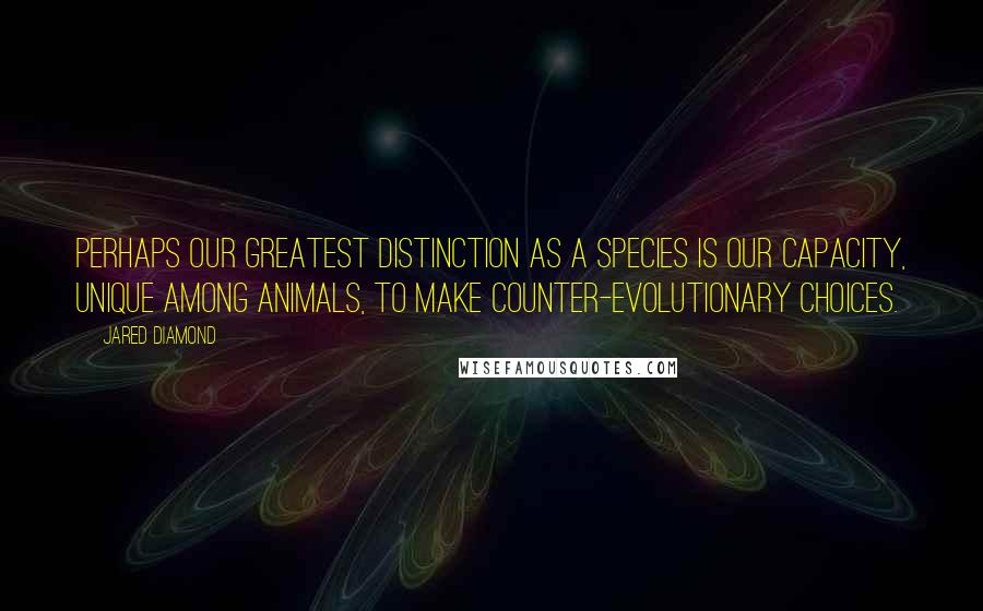 Jared Diamond Quotes: Perhaps our greatest distinction as a species is our capacity, unique among animals, to make counter-evolutionary choices.