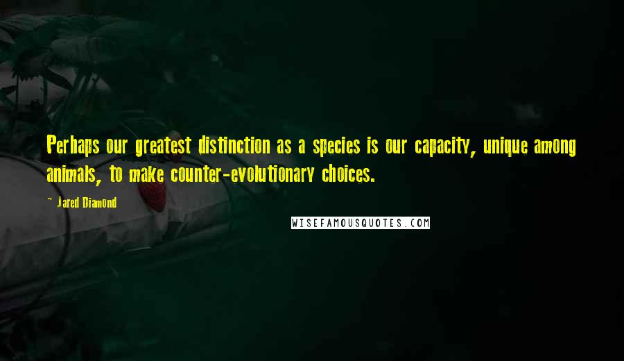 Jared Diamond Quotes: Perhaps our greatest distinction as a species is our capacity, unique among animals, to make counter-evolutionary choices.