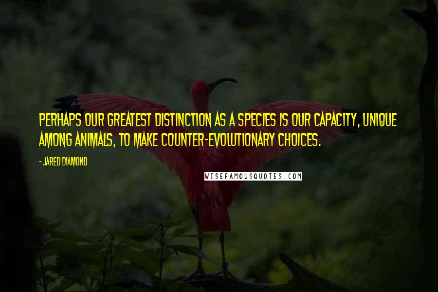 Jared Diamond Quotes: Perhaps our greatest distinction as a species is our capacity, unique among animals, to make counter-evolutionary choices.