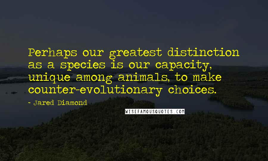 Jared Diamond Quotes: Perhaps our greatest distinction as a species is our capacity, unique among animals, to make counter-evolutionary choices.