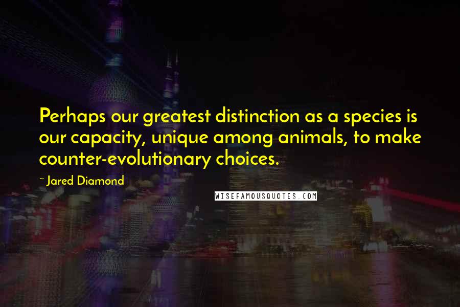 Jared Diamond Quotes: Perhaps our greatest distinction as a species is our capacity, unique among animals, to make counter-evolutionary choices.