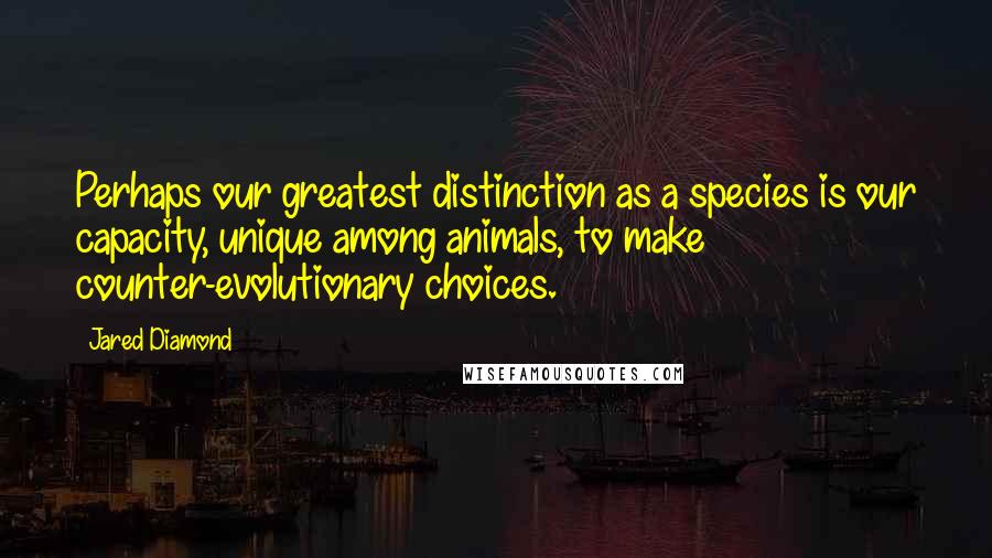 Jared Diamond Quotes: Perhaps our greatest distinction as a species is our capacity, unique among animals, to make counter-evolutionary choices.