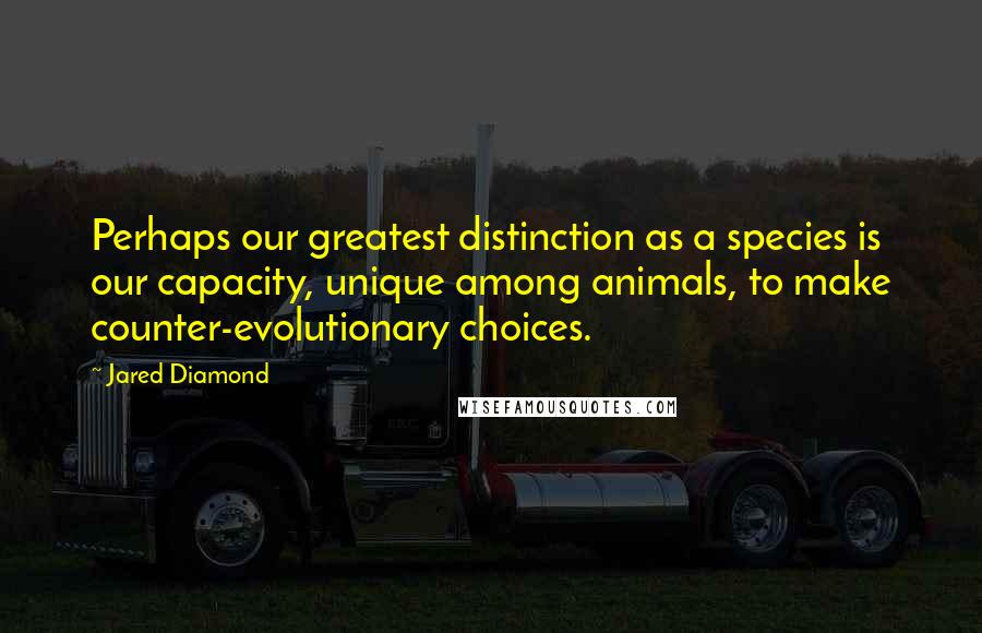 Jared Diamond Quotes: Perhaps our greatest distinction as a species is our capacity, unique among animals, to make counter-evolutionary choices.