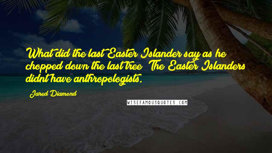 Jared Diamond Quotes: What did the last Easter Islander say as he chopped down the last tree? The Easter Islanders didnt have anthropologists.