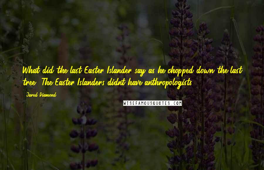 Jared Diamond Quotes: What did the last Easter Islander say as he chopped down the last tree? The Easter Islanders didnt have anthropologists.