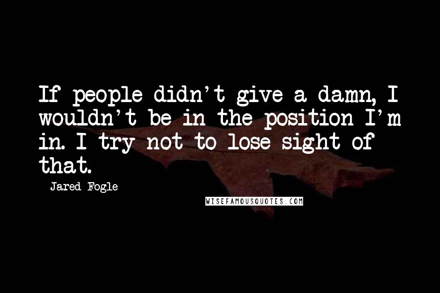 Jared Fogle Quotes: If people didn't give a damn, I wouldn't be in the position I'm in. I try not to lose sight of that.