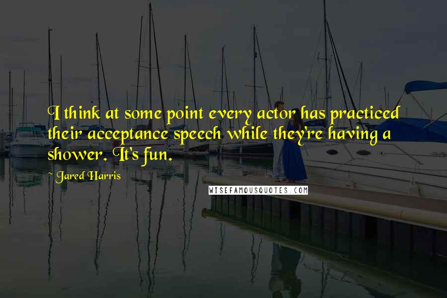 Jared Harris Quotes: I think at some point every actor has practiced their acceptance speech while they're having a shower. It's fun.