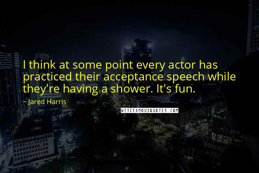 Jared Harris Quotes: I think at some point every actor has practiced their acceptance speech while they're having a shower. It's fun.