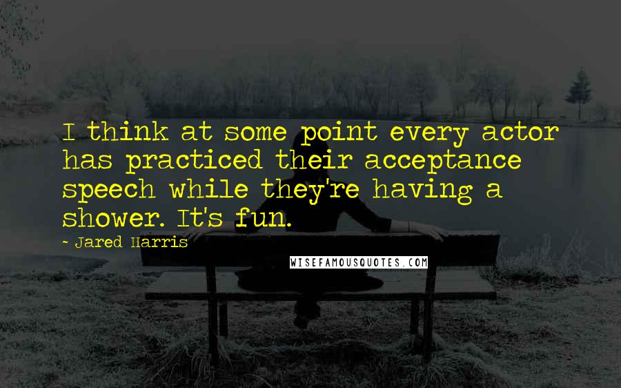 Jared Harris Quotes: I think at some point every actor has practiced their acceptance speech while they're having a shower. It's fun.